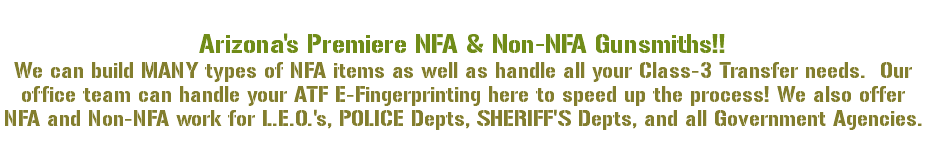 &nbsp;Arizona's Premiere NFA & Non-NFA Gunsmiths!! We can build MANY types of NFA items as well as handle all your Class-3 Transfer needs. Our office team can handle your ATF E-Fingerprinting here to speed up the process! We also offer NFA and Non-NFA work for L.E.O.'s, POLICE Depts, SHERIFF'S Depts, and all Government Agencies. 