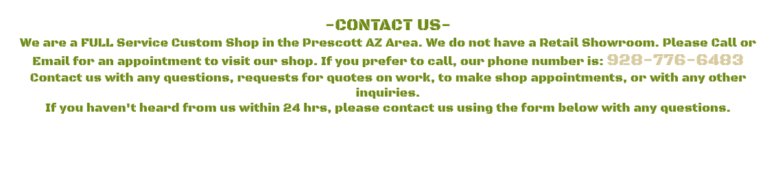 &nbsp;-CONTACT US- We are a FULL Service Custom Shop in the Prescott AZ Area. We do not have a Retail Showroom. Please Call or Email for an appointment to visit our shop. If you prefer to call, our phone number is: 928-776-6483 Contact us with any questions, requests for quotes on work, to make shop appointments, or with any other inquiries. If you haven't heard from us within 24 hrs, please contact us using the form below with any questions. 