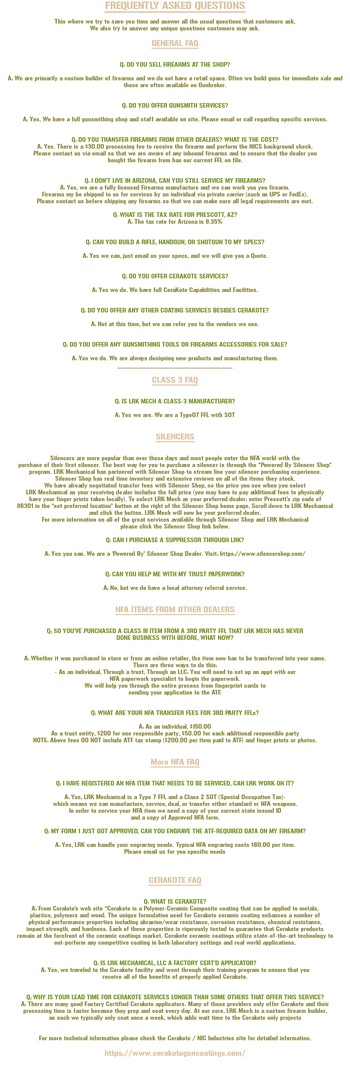 FREQUENTLY ASKED QUESTIONS This where we try to save you time and answer all the usual questions that customers ask. We also try to answer any unique questions customers may ask. GENERAL FAQ Q: DO YOU SELL FIREARMS AT THE SHOP? A: We are primarily a custom builder of firearms and we do not have a retail space. Often we build guns for immediate sale and those are often available on Gunbroker. Q: DO YOU OFFER GUNSMITH SERVICES? A: Yes. We have a full gunsmithing shop and staff available on site. Please email or call regarding specific services. Q: DO YOU TRANSFER FIREARMS FROM OTHER DEALERS? WHAT IS THE COST? A: Yes. There is a $30.00 processing fee to receive the firearm and perform the NICS background check. Please contact us via email so that we are aware of any inbound firearms and to ensure that the dealer you bought the firearm from has our current FFL on file. Q: I DON'T LIVE IN ARIZONA, CAN YOU STILL SERVICE MY FIREARMS? A: Yes, we are a fully licensed Firearms manufacture and we can work you you firearm. Firearms my be shipped to us for services by an individual via private carrier (such as UPS or FedEx). Please contact us before shipping any firearms so that we can make sure all legal requirements are met. Q: WHAT IS THE TAX RATE FOR PRESCOTT, AZ? A: The tax rate for Arizona is 8.35% Q: CAN YOU BUILD A RIFLE, HANDGUN, OR SHOTGUN TO MY SPECS? A: Yes we can, just email us your specs, and we will give you a Quote. Q: DO YOU OFFER CERAKOTE SERVICES? A: Yes we do. We have full CeraKote Capabilities and Facilities. Q: DO YOU OFFER ANY OTHER COATING SERVICES BESIDES CERAKOTE? A: Not at this time, but we can refer you to the vendors we use. Q: DO YOU OFFER ANY GUNSMITHING TOOLS OR FIREARMS ACCESSORIES FOR SALE? A: Yes we do. We are always designing new products and manufacturing them. _______________________________ CLASS 3 FAQ Q: IS LRK MECH A CLASS-3 MANUFACTURER? A: Yes we are. We are a Type07 FFL with SOT SILENCERS Silencers are more popular than ever these days and most people enter the NFA world with the purchase of their first silencer. The best way for you to purchase a silencer is through the “Powered By Silencer Shop” program. LRK Mechanical has partnered with Silencer Shop to stream line your silencer purchasing experience. Silencer Shop has real time inventory and extensive reviews on all of the items they stock. We have already negotiated transfer fees with Silencer Shop, so the price you see when you select LRK Mechanical as your receiving dealer includes the full price (you may have to pay additional fees to physically have your finger prints taken locally). To select LRK Mech as your preferred dealer: enter Prescott’s zip code of 86301 in the “set preferred location” button at the right of the Silencer Shop home page, Scroll down to LRK Mechanical and click the button. LRK Mech will now be your preferred dealer. For more information on all of the great services available through Silencer Shop and LRK Mechanical please click the Silencer Shop link below. Q: CAN I PURCHASE A SUPPRESSOR THROUGH LRK? A: Yes you can. We are a 'Powered By' Silencer Shop Dealer. Visit: https://www.silencershop.com/ Q: CAN YOU HELP ME WITH MY TRUST PAPERWORK? A: No, but we do have a local attorney referral service. NFA ITEMS FROM OTHER DEALERS Q; SO YOU'VE PURCHASED A CLASS III ITEM FROM A 3RD PARTY FFL THAT LRK MECH HAS NEVER DONE BUSINESS WITH BEFORE, WHAT NOW? A: Whether it was purchased in store or from an online retailer, the item now has to be transferred into your name. There are three ways to do this: - As an individual, Through a trust, Through an LLC: You will need to set up an appt with our NFA paperwork specialist to begin the paperwork. We will help you through the entire process from fingerprint cards to sending your application to the ATF. Q: WHAT ARE YOUR NFA TRANSFER FEES FOR 3RD PARTY FFLs? A: As an individual, $150.00 As a trust entity, $200 for one responsible party, $50.00 for each additional responsible party NOTE: Above fees DO NOT include ATF tax stamp ($200.00 per item paid to ATF) and finger prints or photos. More NFA FAQ Q: I HAVE REGISTERED AN NFA ITEM THAT NEEDS TO BE SERVICED, CAN LRK WORK ON IT? A: Yes, LRK Mechanical is a Type 7 FFL and a Class 2 SOT (Special Occupation Tax)- which means we can manufacture, service, deal, or transfer either standard or NFA weapons. In order to service your NFA item we need a copy of your current state issued ID and a copy of Approved NFA form. Q: MY FORM 1 JUST GOT APPROVED, CAN YOU ENGRAVE THE ATF-REQUIRED DATA ON MY FIREARM? A: Yes, LRK can handle your engraving needs. Typical NFA engraving costs $60.00 per item. Please email us for you specific needs CERAKOTE FAQ Q: WHAT IS CERAKOTE? A: From Ceralote’s web site “Cerakote is a Polymer-Ceramic Composite coating that can be applied to metals, plastics, polymers and wood. The unique formulation used for Cerakote ceramic coating enhances a number of physical performance properties including abrasion/wear resistance, corrosion resistance, chemical resistance, impact strength, and hardness. Each of these properties is rigorously tested to guarantee that Cerakote products remain at the forefront of the ceramic coatings market. Cerakote ceramic coatings utilize state-of-the-art technology to out-perform any competitive coating in both laboratory settings and real world applications. Q: IS LRK MECHANICAL, LLC A FACTORY CERT'D APPLICATOR? A: Yes, we traveled to the Cerakote facility and went through their training program to ensure that you receive all of the benefits of properly applied Cerakote. Q; WHY IS YOUR LEAD TIME FOR CERAKOTE SERVICES LONGER THAN SOME OTHERS THAT OFFER THIS SERVICE? A: There are many good Factory Certified Cerakote applicators. Many of those providers only offer Cerakote and their processing time is faster because they prep and coat every day. At our core, LRK Mech is a custom firearm builder, as such we typically only coat once a week, which adds wait time to the Cerakote only projects For more technical information please check the Cerakote / NIC Industries site for detailed information. https://www.cerakoteguncoatings.com/ 