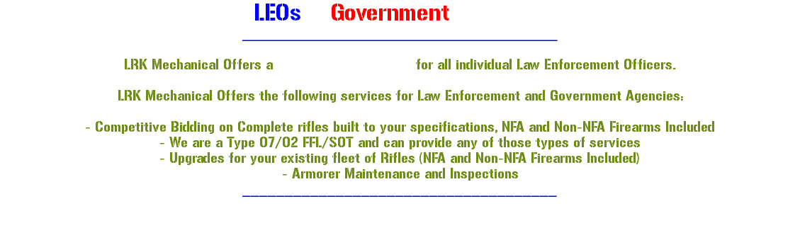 -LEOs & Government Agencies- _____________________________________ LRK Mechanical Offers a 10% discount on Labor for all individual Law Enforcement Officers. LRK Mechanical Offers the following services for Law Enforcement and Government Agencies: - Competitive Bidding on Complete rifles built to your specifications, NFA and Non-NFA Firearms Included - We are a Type 07/02 FFL/SOT and can provide any of those types of services - Upgrades for your existing fleet of Rifles (NFA and Non-NFA Firearms Included) - Armorer Maintenance and Inspections _____________________________________ 