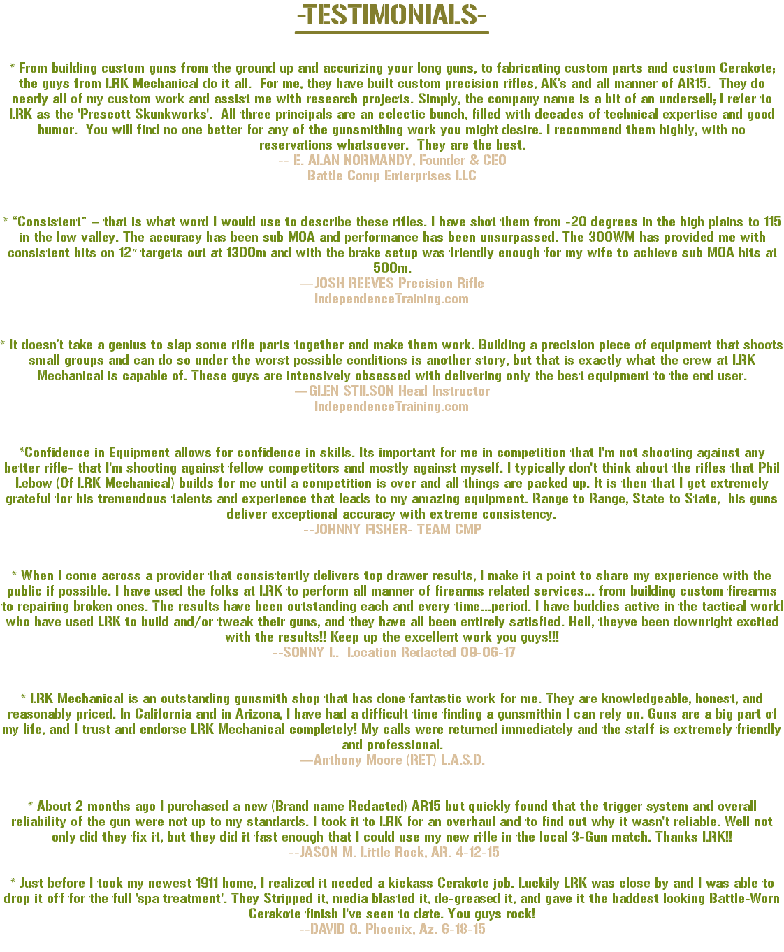 -TESTIMONIALS- * From building custom guns from the ground up and accurizing your long guns, to fabricating custom parts and custom Cerakote; the guys from LRK Mechanical do it all. For me, they have built custom precision rifles, AK’s and all manner of AR15. They do nearly all of my custom work and assist me with research projects. Simply, the company name is a bit of an undersell; I refer to LRK as the 'Prescott Skunkworks'. All three principals are an eclectic bunch, filled with decades of technical expertise and good humor. You will find no one better for any of the gunsmithing work you might desire. I recommend them highly, with no reservations whatsoever. They are the best. -- E. ALAN NORMANDY, Founder & CEO Battle Comp Enterprises LLC * “Consistent” – that is what word I would use to describe these rifles. I have shot them from -20 degrees in the high plains to 115 in the low valley. The accuracy has been sub MOA and performance has been unsurpassed. The 300WM has provided me with consistent hits on 12″ targets out at 1300m and with the brake setup was friendly enough for my wife to achieve sub MOA hits at 500m. —JOSH REEVES Precision Rifle IndependenceTraining.com * It doesn’t take a genius to slap some rifle parts together and make them work. Building a precision piece of equipment that shoots small groups and can do so under the worst possible conditions is another story, but that is exactly what the crew at LRK Mechanical is capable of. These guys are intensively obsessed with delivering only the best equipment to the end user. —GLEN STILSON Head Instructor IndependenceTraining.com *Confidence in Equipment allows for confidence in skills. Its important for me in competition that I'm not shooting against any better rifle- that I'm shooting against fellow competitors and mostly against myself. I typically don't think about the rifles that Phil Lebow (Of LRK Mechanical) builds for me until a competition is over and all things are packed up. It is then that I get extremely grateful for his tremendous talents and experience that leads to my amazing equipment. Range to Range, State to State, his guns deliver exceptional accuracy with extreme consistency. --JOHNNY FISHER- TEAM CMP * When I come across a provider that consistently delivers top drawer results, I make it a point to share my experience with the public if possible. I have used the folks at LRK to perform all manner of firearms related services... from building custom firearms to repairing broken ones. The results have been outstanding each and every time...period. I have buddies active in the tactical world who have used LRK to build and/or tweak their guns, and they have all been entirely satisfied. Hell, theyve been downright excited with the results!! Keep up the excellent work you guys!!! --SONNY L. Location Redacted 09-06-17 * LRK Mechanical is an outstanding gunsmith shop that has done fantastic work for me. They are knowledgeable, honest, and reasonably priced. In California and in Arizona, I have had a difficult time finding a gunsmithin I can rely on. Guns are a big part of my life, and I trust and endorse LRK Mechanical completely! My calls were returned immediately and the staff is extremely friendly and professional. —Anthony Moore (RET) L.A.S.D. * About 2 months ago I purchased a new (Brand name Redacted) AR15 but quickly found that the trigger system and overall reliability of the gun were not up to my standards. I took it to LRK for an overhaul and to find out why it wasn't reliable. Well not only did they fix it, but they did it fast enough that I could use my new rifle in the local 3-Gun match. Thanks LRK!! --JASON M. Little Rock, AR. 4-12-15 * Just before I took my newest 1911 home, I realized it needed a kickass Cerakote job. Luckily LRK was close by and I was able to drop it off for the full 'spa treatment'. They Stripped it, media blasted it, de-greased it, and gave it the baddest looking Battle-Worn Cerakote finish I've seen to date. You guys rock! --DAVID G. Phoenix, Az. 6-18-15 