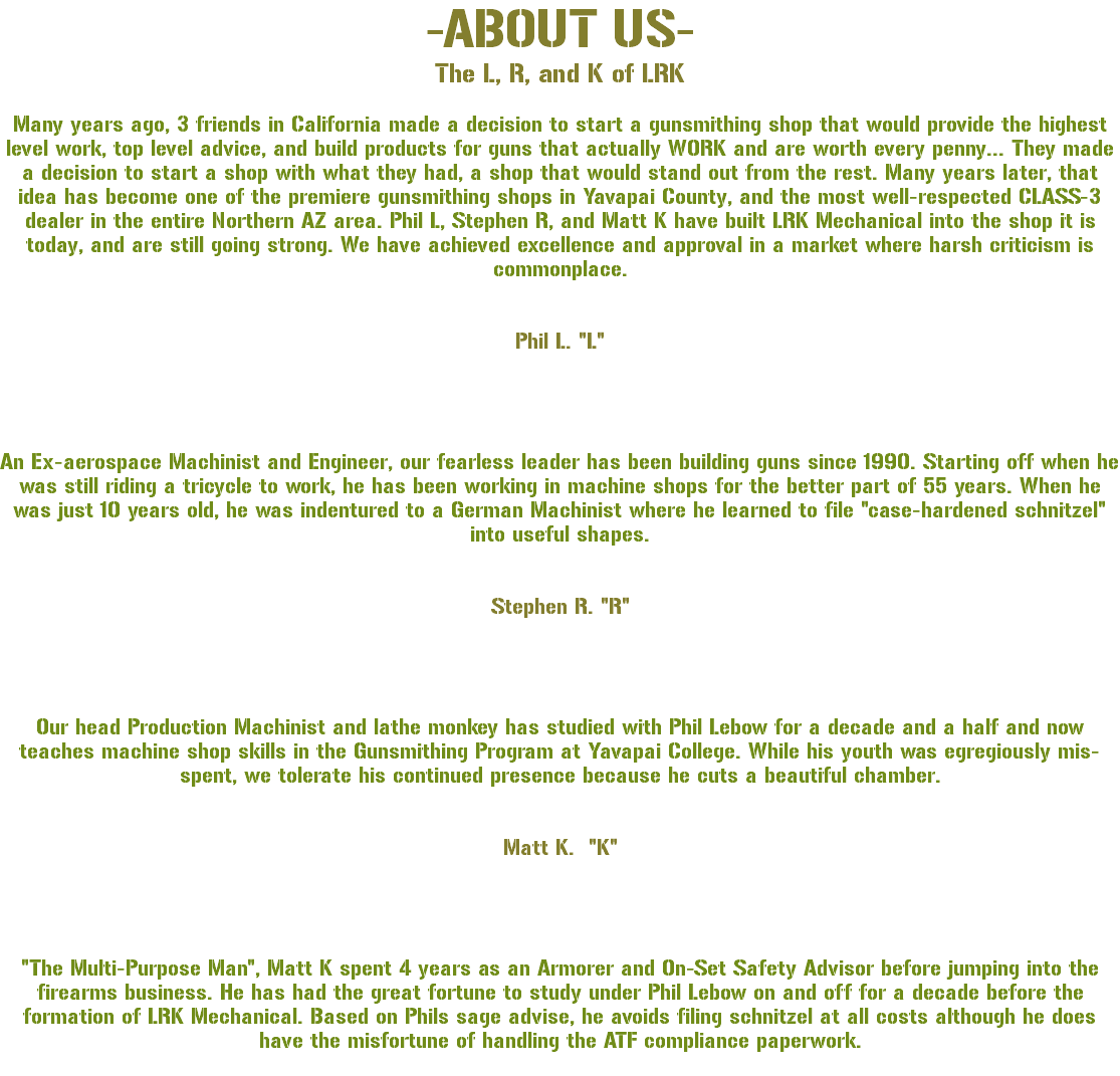 -ABOUT US- The L, R, and K of LRK Many years ago, 3 friends in California made a decision to start a gunsmithing shop that would provide the highest level work, top level advice, and build products for guns that actually WORK and are worth every penny... They made a decision to start a shop with what they had, a shop that would stand out from the rest. Many years later, that idea has become one of the premiere gunsmithing shops in Yavapai County, and the most well-respected CLASS-3 dealer in the entire Northern AZ area. Phil L, Stephen R, and Matt K have built LRK Mechanical into the shop it is today, and are still going strong. We have achieved excellence and approval in a market where harsh criticism is commonplace. Phil L. "L" An Ex-aerospace Machinist and Engineer, our fearless leader has been building guns since 1990. Starting off when he was still riding a tricycle to work, he has been working in machine shops for the better part of 55 years. When he was just 10 years old, he was indentured to a German Machinist where he learned to file "case-hardened schnitzel" into useful shapes. Stephen R. "R" Our head Production Machinist and lathe monkey has studied with Phil Lebow for a decade and a half and now teaches machine shop skills in the Gunsmithing Program at Yavapai College. While his youth was egregiously mis-spent, we tolerate his continued presence because he cuts a beautiful chamber. Matt K. "K" "The Multi-Purpose Man", Matt K spent 4 years as an Armorer and On-Set Safety Advisor before jumping into the firearms business. He has had the great fortune to study under Phil Lebow on and off for a decade before the formation of LRK Mechanical. Based on Phils sage advise, he avoids filing schnitzel at all costs although he does have the misfortune of handling the ATF compliance paperwork. 