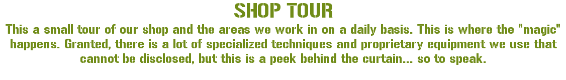 SHOP TOUR This a small tour of our shop and the areas we work in on a daily basis. This is where the "magic" happens. Granted, there is a lot of specialized techniques and proprietary equipment we use that cannot be disclosed, but this is a peek behind the curtain... so to speak. 
