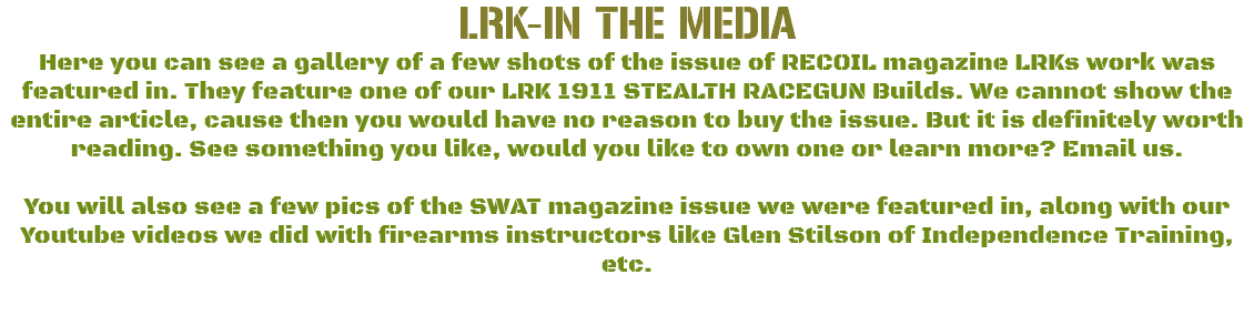 LRK-IN THE MEDIA Here you can see a gallery of a few shots of the issue of RECOIL magazine LRKs work was featured in. They feature one of our LRK 1911 STEALTH RACEGUN Builds. We cannot show the entire article, cause then you would have no reason to buy the issue. But it is definitely worth reading. See something you like, would you like to own one or learn more? Email us. You will also see a few pics of the SWAT magazine issue we were featured in, along with our Youtube videos we did with firearms instructors like Glen Stilson of Independence Training, etc. 