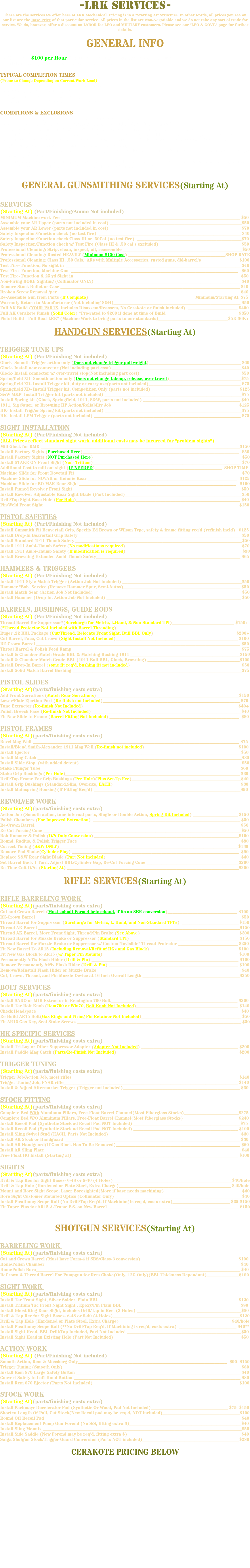 -LRK SERVICES- These are the services we offer here at LRK Mechanical. Pricing is in a "Starting At" Structure. In other words, all prices you see on our list are the Base Price of that particular service. All prices in the list are Non-Negotiable and we do not take any sort of trade for service. We do, however, offer a discount on LABOR for LEO and MILITARY customers. Please see our "LEO & GOVT." page for further details. GENERAL INFO Shop Rate: $100 per Hour (For all Custom Gunsmithing and services not listed) Minimum Charge Per Firearm: $50 (NO Exceptions) TYPICAL COMPLETION TIMES (Prone to Change Depending on Current Work Load) Professional Cleaning Services: 5-10 Business Days Warranty Returns: 4-10 Weeks Sight Installation: 2-5 Business Days General Repairs: 4-6 Weeks (Parts Dependant) CONDITIONS & EXCLUSIONS We reserve the right to refuse any job at any time for any reason We reserve the right to refuse any work we decide would render a firearm unsafe All Class III Firearms ABSOLUTELY MUST have a copy of the proper paperwork included with it We DO NOT work on or clean any Air Pistols or Rifles, Airsoft Pistols or Rifles, Paintball Guns, or any replicas If there is a need for specialized work, we reserve the right to ship the firearm to another manufacturer for work (This may incur additional shipping and handling charges) If warranty work is required, we reserve the right to ship to the manufacturer (Which may incur additional shipping & handling charges) If there is a need for test firing, we ALWAYS use factory-loaded ammo. We DO NOT use handloads or Mil-Surp ammo WE DO NOT REMOVE OR DEACTIVATE SAFETIES FOR ANYONE, EVER GENERAL GUNSMITHING SERVICES(Starting At) SERVICES (Starting At) (Part/Finishing/Ammo Not included) MINIMUM Machine work Fee ________________________________________________________________________ $50 Assemble your AR Upper (parts not included in cost) _____________________________________________________$50 Assemble your AR Lower (parts not included in cost) _____________________________________________________$70 Safety Inspection/Function check (no test fire) _________________________________________________________ $40 Safety Inspection/Function check Class III or .50Cal (no test fire) __________________________________________$70 Safety Inspection/Function check w/ Test Fire (Class III & .50 cal's excluded) ________________________________ $50 Professional Cleaning: Strip, clean, inspect, oil, reassemble ________________________________________________$50 Professional Cleaning: Rusted HEAVILY (Minimum $150 Cost) _______________________________________SHOP RATE Professional Cleaning: Class III, .50 Cals, ARs with Multiple Accessories, rusted guns, dbl-barrel's_______________ $100 Test Fire- Function, No sight in ______________________________________________________________________ $40 Test Fire- Function, Machine Gun ___________________________________________________________________ $60 Test Fire- Function & 25 yd Sight in __________________________________________________________________ $50 Non-Firing BORE Sighting (Collimator ONLY)___________________________________________________________ $40 Remove Stuck Bullet or Case ________________________________________________________________________ $40 Broken Screw Removal /per_________________________________________________________________________ $40 Re-Assemble Gun from Parts (If Complete) __________________________________________Minimum/Starting At: $75 Warranty Return to Manufacturer (Not including S&H)___________________________________________________ $50 Full AK Build (YOUR PARTS, Includes Disassem/Reassem, No Cerakote or finish included) ____________________ $400 Full AK Cerakote Finish (Solid Color) *Pro-rated to $200 if done at time of Build ____________________________ $350 Pistol Build- "Full Boat LRK" (Machine Work to bring parts to our standards)____________________________$5K-$6K+ HANDGUN SERVICES(Starting At) TRIGGER TUNE-UPS (Starting At) (Part/Finishing Not included) Glock- Smooth Trigger action only (Does not change trigger pull weight)_____________________________________ $60 Glock- Install new connector (Not including part cost) ____________________________________________________$40 Glock- Install connector w/ over-travel stop(Not including part cost) ________________________________________ $50 Springfield XD- Smooth action only (Does not change takeup, release, over-travel)_____________________________$75 Springfield XD- Install Trigger kit, duty or carry use(parts not included)_____________________________________ $75 Springfield XD- Install Trigger kit, Competition Only (parts not included)____________________________________$125 S&W M&P- Install Trigger kit (parts not included) _______________________________________________________$75 Install Spring kit (Glock, Springfield, 1911, S&W, parts not included) _______________________________________ $40 1911, Sig Sauer, or Browning HP Action/Reliabilty Job __________________________________________________ $125 HK- Install Trigger Spring kit (parts not included) _______________________________________________________$75 HK- Install LEM Trigger (parts not included) ___________________________________________________________ $75 SIGHT INSTALLATION (Starting At) (Part/Finishing Not included) (ALL Prices reflect standard sight work, additional costs may be incurred for "problem sights") Mill Glock for RMR ________________________________________________________________________________$150 Install Factory Sights (Purchased Here)_______________________________________________________________ $50 Install Factory Sights (NOT Purchased Here)___________________________________________________________ $50 Install STAKE ON Front Sight (Non- Tritium)___________________________________________________________ $70 Additional Cost to mill out sight (IF NEEDED)___________________________________________________ SHOP TIME Machine Slide for Front Dovetail Fit __________________________________________________________________ $70 Machine Slide for NOVAK or Heinnie Rear ____________________________________________________________ $125 Machine Slide for BO-MAR Rear Sight _______________________________________________________________ $160 Install Pinned Revolver Front Sight____________________________________________________________________$50 Install Revolver Adjustable Rear Sight Blade (Part Included)_______________________________________________$50 Drill/Tap Sight Base Hole (Per Hole)__________________________________________________________________ $40 Pin/Weld Front Sight_______________________________________________________________________________$150 PISTOL SAFETIES (Starting At) (Part/Finishing Not included) Install Gunsmith Fit Beavertail Grip, Specify Ed Brown or Wilson Type, safety & frame fitting req'd (refinish incld)_ $125 Install Drop-In Beavertail Grip Safety _________________________________________________________________ $50 Install Standard 1911 Thumb Safety ___________________________________________________________________$50 Install 1911 Ambi-Thumb Safety (No modifications required)______________________________________________ $70 Install 1911 Ambi-Thumb Safety (If modification is required)______________________________________________ $90 Install Browning Extended Ambi-Thumb Safety__________________________________________________________ $65 HAMMERS & TRIGGERS (Starting At) (Part/Finishing Not included) Install 1911 Style Match Trigger (Action Job Not Included) ________________________________________________$50 Hammer "Bob" Service (Remove Hammer Spur, Semi-Autos)_______________________________________________ $50 Install Match Sear (Action Job Not Included) ___________________________________________________________ $50 Install Hammer (Drop-In, Action Job Not Included) ______________________________________________________ $50 BARRELS, BUSHINGS, GUIDE RODS (Starting At) (Part/Finishing Not included) Thread Barrel for Suppressor*(Surcharge for Metric, L.Hand, & Non-Standard TPI)_________________________ $150+ (*Thread Protector Not Included with Barrel Threading) Ruger .22 BBL Package (Cut/Thread, Relocate Front Sight, Bull BBL Only) _________________________________$200+ Cut Barrel, Face, Cut Crown (Sight Install Not Included)_________________________________________________ $100 RE-Crown Barrel __________________________________________________________________________________ $50 Throat Barrel & Polish Feed Ramp ___________________________________________________________________ $75 Install & Chamber Match Grade BBL & Matching Bushing 1911 ____________________________________________$150 Install & Chamber Match Grade BBL (1911 Bull BBL, Glock, Browning) _____________________________________$100 Install Drop-In Barrel (some fit req'd, bushing fit not included) ____________________________________________ $50 Install Solid Match Barrel Bushing ____________________________________________________________________$75 PISTOL SLIDES (Starting At)(parts/finishing costs extra) Add Front Serrations (Match Rear Serrations) _________________________________________________________$150 Lower/Flair Ejection Port (Re-finish not included)_______________________________________________________ $70 Tune Extractor (Re-finish Not Included) ______________________________________________________________$40+ Polish Breech Face (Re-finish Not Included) ____________________________________________________________$40 Fit New Slide to Frame (Barrel Fitting Not Included) ____________________________________________________ $80 PISTOL FRAMES (Starting At)(parts/finishing costs extra) Bevel Mag Well ___________________________________________________________________________________ $75 Install/Blend Smith-Alexander 1911 Mag Well (Re-finish not included) _____________________________________ $100 Install Ejector ____________________________________________________________________________________$50 Install Mag Catch __________________________________________________________________________________$30 Install Slide Stop (with added detent) ________________________________________________________________ $50 Stake Plunger Tube ____________________________________ ___________________________________________ $60 Stake Grip Bushings (Per Hole)______________________________________________________________________ $30 Drill/Tap Frame For Grip Bushings (Per Hole)(Plus Set-Up Fee)____________________________________________$40 Install Grip Bushings (Standard,Slim, Oversize, EACH) ___________________________________________________$30 Install Mainspring Housing (If Fitting Req'd) ___________________________________________________________$50 REVOLVER WORK (Starting At)(parts/finishing costs extra) Action Job (Smooth action, tune internal parts, Single or Double Action, Spring Kit Included) __________________ $150 Polish Chambers (For Improved Extraction) ___________________________________________________________ $50 Re-Crown Barrel___________________________________________________________________________________$50 Re-Cut Forcing Cone _______________________________________________________________________________ $50 Bob Hammer & Polish (D/A Only Conversion) __________________________________________________________$100 Round, Radius, & Polish Trigger Face______________________ ___________________________________________ $80 Correct Timing (S&W ONLY)________________________________________________________________________$130 Remove End Shake(Cylinder Play) ___________________________________________________________________ $90 Replace S&W Rear Sight Blade (Part Not Included) ______________________________________________________$40 Set Barrel Back 1 Turn, Adjust BBL/Cylinder Gap, Re-Cut Forcing Cone _____________________________________$200 Re-Time Colt D/As (Starting At) _____________________________________________________________________$200 RIFLE SERVICES(Starting At) RIFLE BARRELING WORK (Starting At)(parts/finishing costs extra) Cut and Crown Barrel (Must submit Form-4 beforehand, if its an SBR conversion)____________________________ $100 RE-Crown Barrel __________________________________________________________________________________ $50 Thread Barrel for Suppressor (Surcharge for Metric, L. Hand, and Non-Standard TPI's) _______________________$150 Thread AK Barrel _________________________________________________________________________________$150 Thread AK Barrel, Move Front Sight, Thread/Pin Brake (See Above)________________________________________$300 Thread Barrel for Muzzle Brake or Suppressor (Standard TPI)____________________________________________ $150 Thread Barrel for Muzzle Brake or Suppressor w/ Custom "Invisible" Thread Protector ________________________ $250 Fit New Barrel To AR15 (Including Removal/Refit of HGs and Gas Block) ___________________________________ $100 Fit New Gas Block to AR15 (w/ Taper Pin Mounts) ______________________________________________________ $100 Permanently Affix Flash Hider (Drill & Pin) ___________________________________________________________ $100 Remove Permanently Affix Flash Hider (Drill & Pin) ____________________________________________________ $100 Remove/ReInstall Flash Hider or Muzzle Brake__________________________________________________________ $40 Cut, Crown, Thread, and Pin Muzzle Device at 16 Inch Overall Length _______________________________________$250 BOLT SERVICES (Starting At)(parts/finishing costs extra) Install SAKO or M16 Extractor in Remington 700 Bolt___________________________________________________ $200 Install Tac Bolt Knob (Rem700 or Win70, Bolt Knob Not Included)_________________________________________ $140 Check Headspace__________________________________________________________________________________ $40 Re-Build AR15 Bolt(Gas Rings and Firing Pin Retainer Not Included)________________________________________ $50 Fit AR15 Gas Key, Seal Stake Screws __________________________________________________________________ $50 HK SPECIFIC SERVICES (Starting At)(parts/finishing costs extra) Install Tri-Lug or Other Suppressor Adapter (Adapter Not Included) _______________________________________ $200 Install Paddle Mag Catch (Parts/Re-Finish Not Included) ________________________________________________ $200 TRIGGER TUNING (Starting At)(parts/finishing costs extra) Trigger Job/Action Job, most rifles___________________________________________________________________ $140 Trigger Tuning Job, FNAR rifle______________________________________________________________________ $140 Install & Adjust Aftermarket Trigger (Trigger not included)_______________________________________________ $60 STOCK FITTING (Starting At)(parts/finishing costs extra) Complete Bed With Aluminum Pillars, Free-Float Barrel Channel(Most Fiberglass Stocks)______________________$275 Complete Bed W/O Aluminum Pillars, Free-Float Barrel Channel(Most Fiberglass Stocks)______________________ $240 Install Recoil Pad (Synthetic Stock ad Recoil Pad NOT Included) ___________________________________________$75 Install Recoil Pad (Synthetic Stock ad Recoil Pad NOT Included) __________________________________________ $100 Install Sling Swivel Stud (EACH, Parts Not Included) ____________________________________________________ $30 Install AR Stock or Handguard ______________________________________________________________________ $30 Install AR Handguard(If Gas Block Has To Be Removed)__________________________________________________ $60 Install AR Sling Plate ______________________________________________________________________________ $40 Free Float HG Install (Starting at)___________________________________________________________________ $100 SIGHTS (Starting At)(parts/finishing costs extra) Drill & Tap Rec for Sight Bases- 6-48 or 8-40 (4 Holes)________________________________________________$40/hole Drill & Tap Hole (Hardened or Plate Steel, Extra Charge)_____________________________________________ $40/hole Mount and Bore Sight Scope, Laser Boresighted(More if base needs machining)_______________________________ $40 Bore Sight Customer Mounted Optics (Collimator Only) ___________________________________________________$40 Install Picatinney Scope Rail (No Drill/Tap Req'd, If Machining is req'd, costs extra)_______________________ $35-$150 Fit Taper Pins for AR15 A-Frame F.S. on New Barrel _____________________________________________________$150 SHOTGUN SERVICES(Starting At) BARRELING WORK (Starting At)(parts/finishing costs extra) Cut and Crown Barrel (Must have Form-4 if SBS/Class-3 conversion)_______________________________________ $100 Hone/Polish Chamber ______________________________________________________________________________ $40 Hone/Polish Bore__________________________________________________________________________________ $40 ReCrown & Thread Barrel For Pumpgun for Rem Choke(Only, 12G Only)(BBL Thickness Dependant)_____________$180 SIGHT WORK (Starting At)(parts/finishing costs extra) Install Tac Front Sight, Silver Solder, Plain BBL _______________________________________________________ $130 Install Tritium Tac Front Night Sight , Epoxy/Pin Plain BBL________________________________________________$80 Install Ghost Ring Rear Sight, includes Drill/Tap in Rec. (2 Holes) __________________________________________$80 Drill & Tap Rec for Sight Bases- 6-48 or 8-40 (4 Holes)___________________________________________________$120 Drill & Tap Hole (Hardened or Plate Steel, Extra Charge)_____________________________________________ $40/hole Install Picatinney Scope Rail (**No Drill/Tap Req'd, If Machining is req'd, costs extra) _______________________ $40** Install Sight Head, BBL Drill/Tap Included, Part Not Included ______________________________________________$50 Install Sight Head in Existing Hole (Part Not Included) ___________________________________________________$50 ACTION WORK (Starting At) (Part/Finishing Not included) Smooth Action, Rem & Mossberg Only____________________________________________________________ $90- $150 Trigger Tuning (Smooth Only) _______________________________________________________________________ $80 Install Rem 870 Large Safety Button __________________________________________________________________ $40 Convert Safety to Left-Hand Button ___________________________________________________________________ $80 Install Rem 870 Ejector (Parts Not Included) __________________________________________________________ $100 STOCK WORK (Starting At)(parts/finishing costs extra) Install Pachmayr Decelerator Pad (Synthetic Or Wood, Pad Not Included)_______________________________ $75- $150 Shorten Length Of Pull, Cut Stock(New Recoil pad may be req'd, NOT included)_______________________________$100 Round Off Recoil Pad _______________________________________________________________________________$40 Install Replacement Pump Gun Forend (No S/S, fitting extra $)_____________________________________________$40 Install Sling Mounts ________________________________________________________________________________$50 Install Side Saddle (New Forend may be req'd, fitting extra $)______________________________________________$40 Saiga Shotgun Stock/Trigger Guard Conversion (Parts NOT included)_______________________________________$280 CERAKOTE PRICING BELOW 